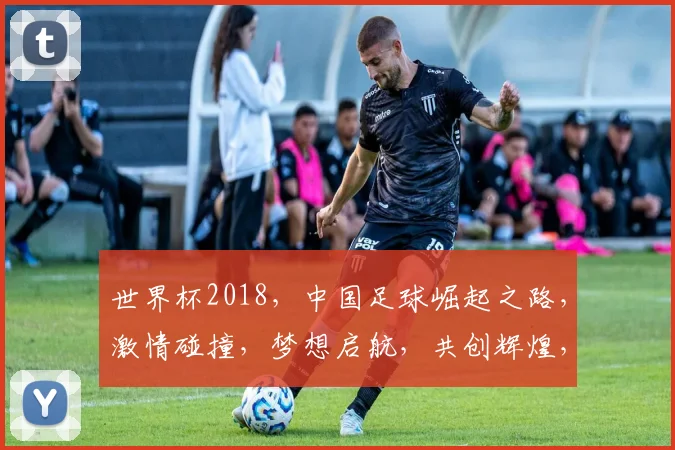 世界杯2018，中国足球崛起之路，激情碰撞，梦想启航，共创辉煌，一触即发