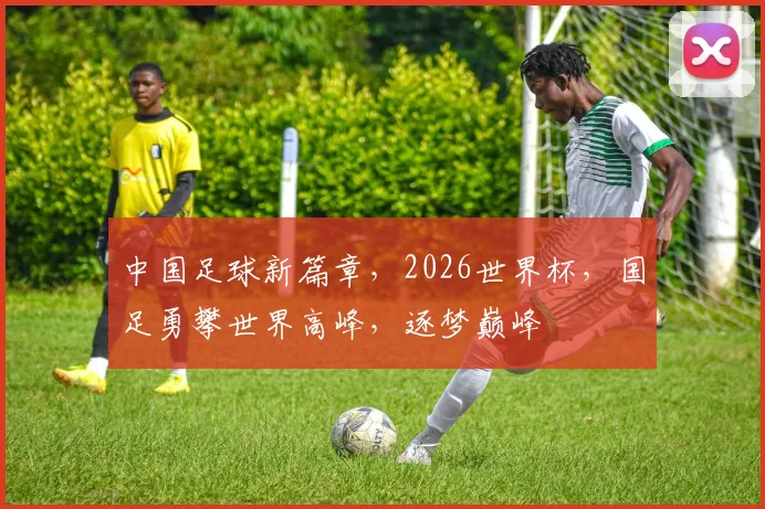 中国足球新篇章，2026世界杯，国足勇攀世界高峰，逐梦巅峰
