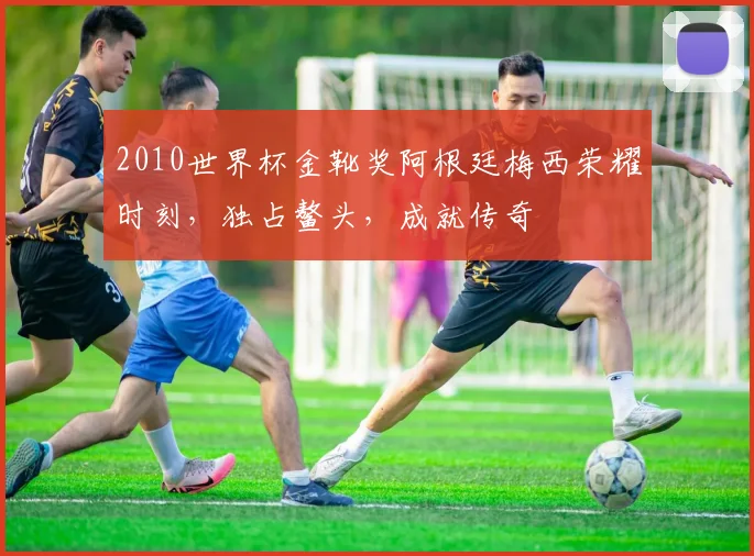 2010世界杯金靴奖阿根廷梅西荣耀时刻，独占鳌头，成就传奇