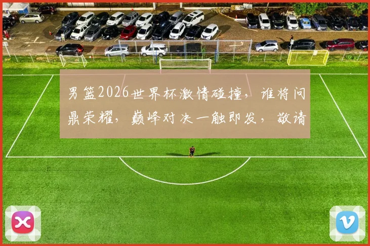男篮2026世界杯激情碰撞，谁将问鼎荣耀，巅峰对决一触即发，敬请期待