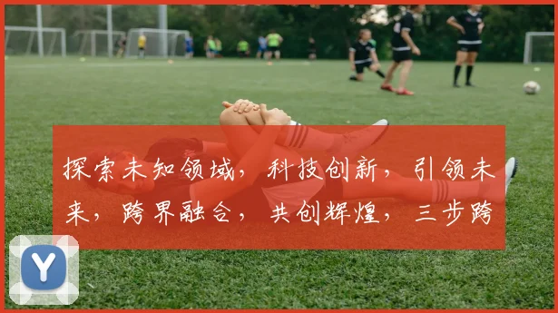 探索未知领域，科技创新，引领未来，跨界融合，共创辉煌，三步跨越，梦想成真