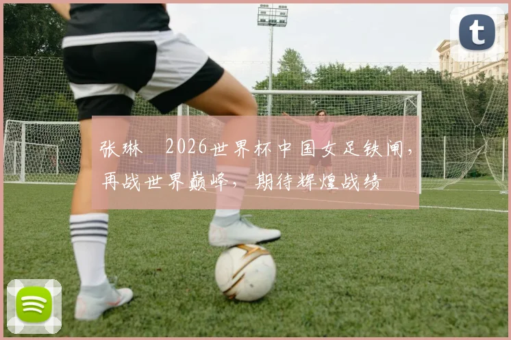 张琳芃2026世界杯中国女足铁闸，再战世界巅峰，期待辉煌战绩