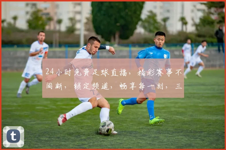 24小时免费足球直播，精彩赛事不间断，锁定频道，畅享每一刻，三重福利等你来
