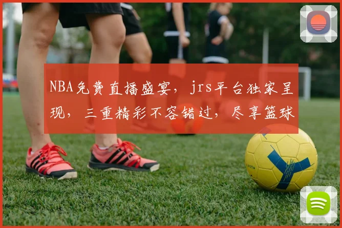 NBA免费直播盛宴，jrs平台独家呈现，三重精彩不容错过，尽享篮球魅力